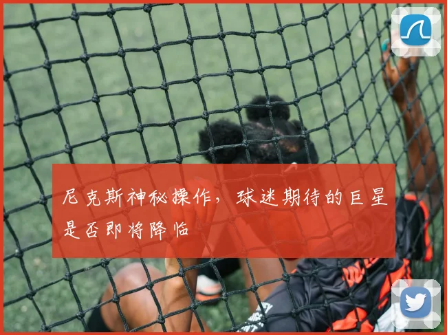 尼克斯神秘操作，球迷期待的巨星是否即将降临